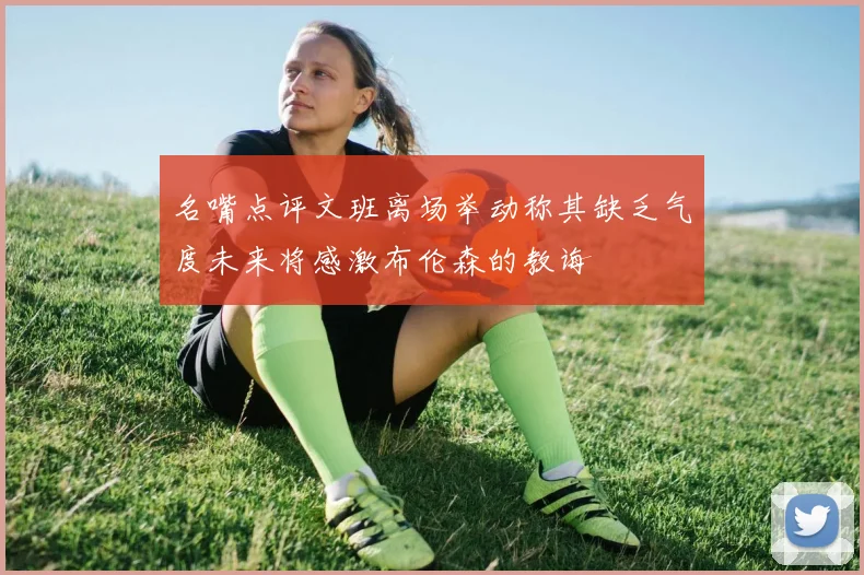 名嘴点评文班离场举动称其缺乏气度未来将感激布伦森的教诲