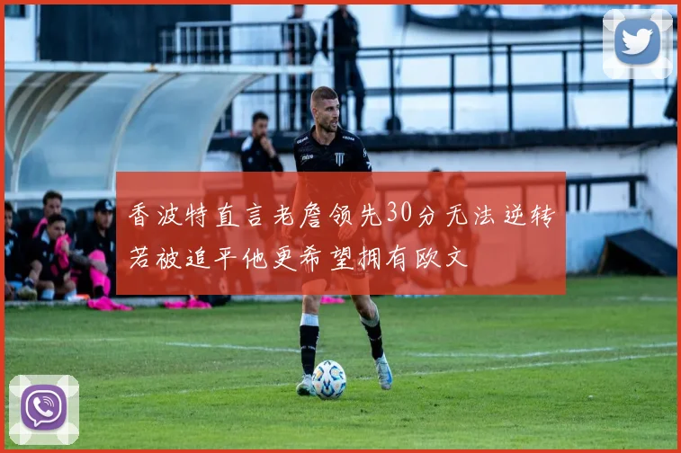 香波特直言老詹领先30分无法逆转若被追平他更希望拥有欧文