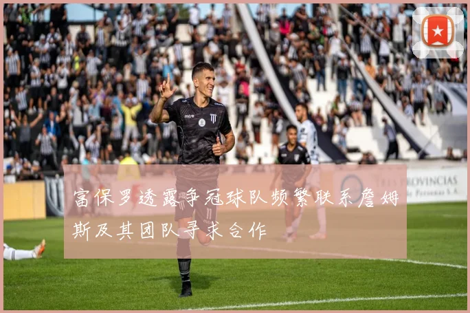富保罗透露争冠球队频繁联系詹姆斯及其团队寻求合作