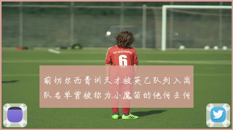 前切尔西青训天才被英乙队列入离队名单曾被称为小魔笛的他何去何从