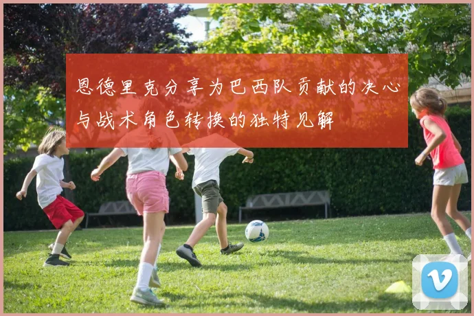 恩德里克分享为巴西队贡献的决心与战术角色转换的独特见解