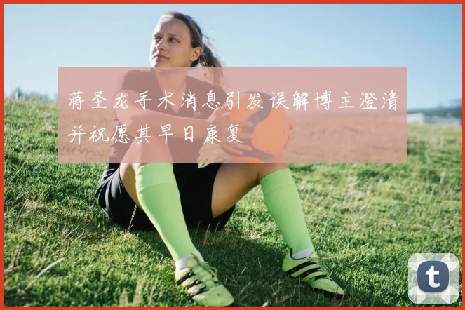 蒋圣龙手术消息引发误解博主澄清并祝愿其早日康复