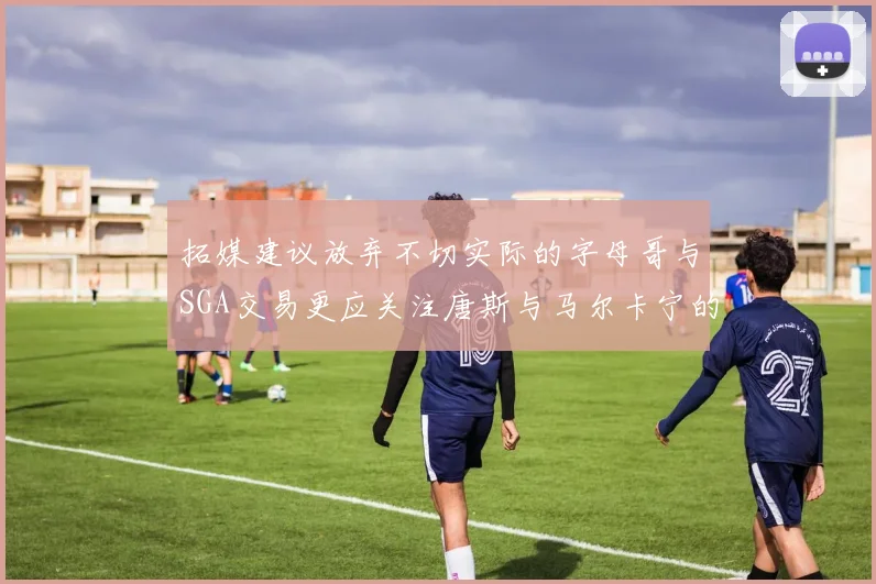 拓媒建议放弃不切实际的字母哥与SGA交易更应关注唐斯与马尔卡宁的潜力