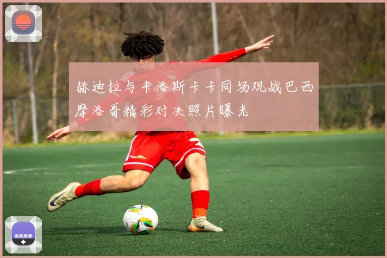 赫迪拉与卡洛斯卡卡同场观战巴西摩洛哥精彩对决照片曝光