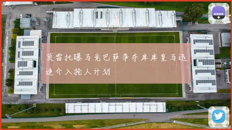 莫雷托曝马竞巴萨争夺库库皇马迅速介入抢人计划