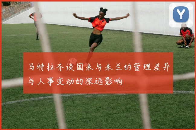 马特拉齐谈国米与米兰的管理差异与人事变动的深远影响