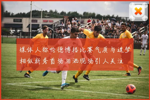 媒体人称伦德博格比赛气质与追梦相似新秀首场泪洒现场引人关注