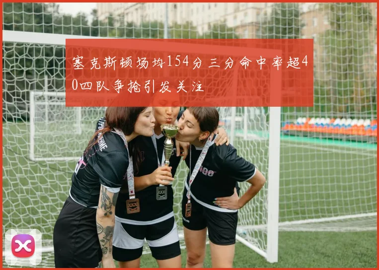 塞克斯顿场均154分三分命中率超40四队争抢引发关注