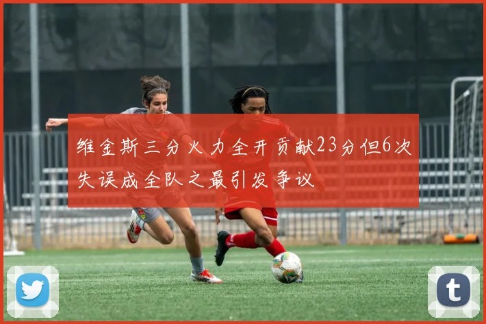 维金斯三分火力全开贡献23分但6次失误成全队之最引发争议