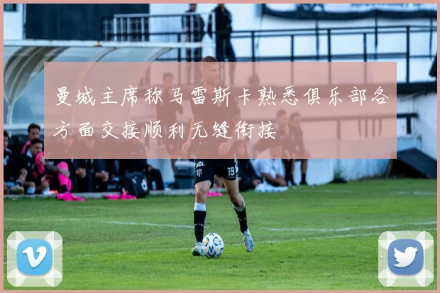 曼城主席称马雷斯卡熟悉俱乐部各方面交接顺利无缝衔接