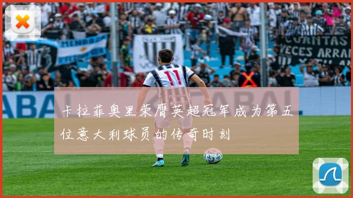 卡拉菲奥里荣膺英超冠军成为第五位意大利球员的传奇时刻