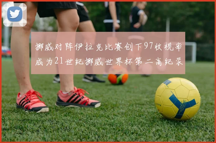 挪威对阵伊拉克比赛创下97收视率成为21世纪挪威世界杯第二高纪录
