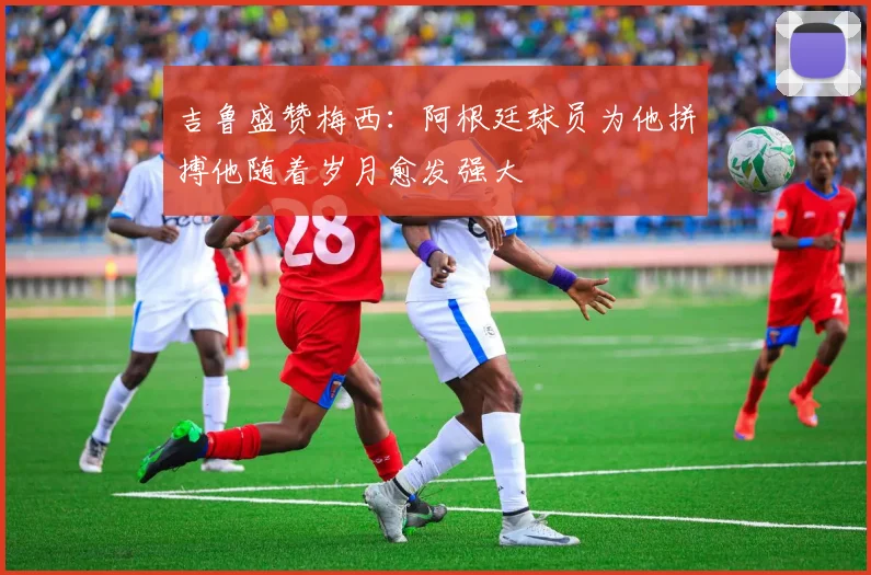 吉鲁盛赞梅西：阿根廷球员为他拼搏他随着岁月愈发强大