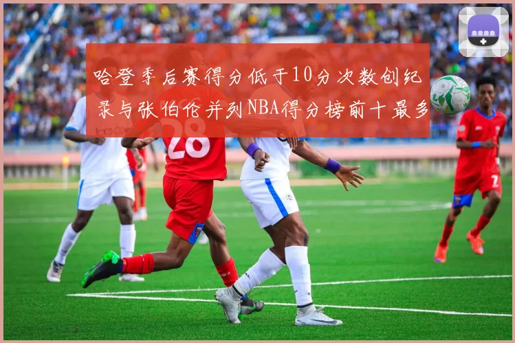 哈登季后赛得分低于10分次数创纪录与张伯伦并列NBA得分榜前十最多