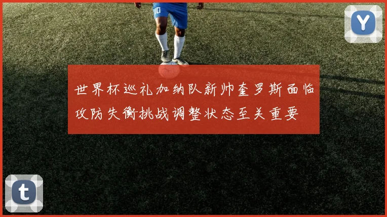 世界杯巡礼加纳队新帅奎罗斯面临攻防失衡挑战调整状态至关重要