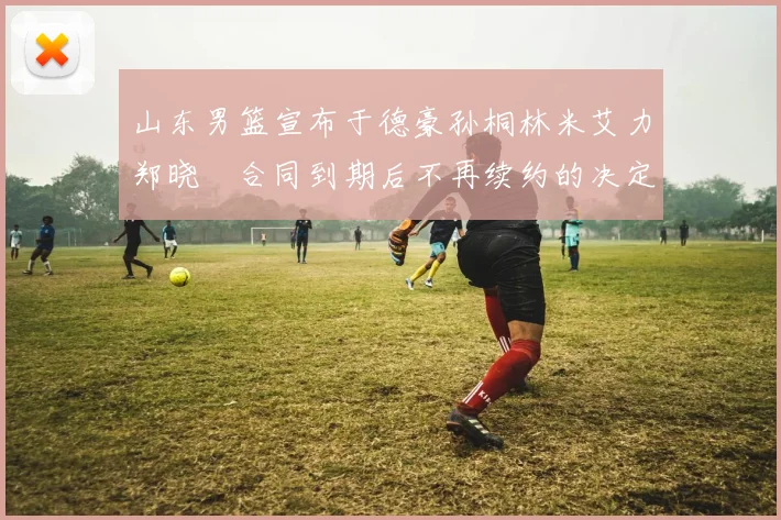 山东男篮宣布于德豪孙桐林米艾力郑晓垚合同到期后不再续约的决定