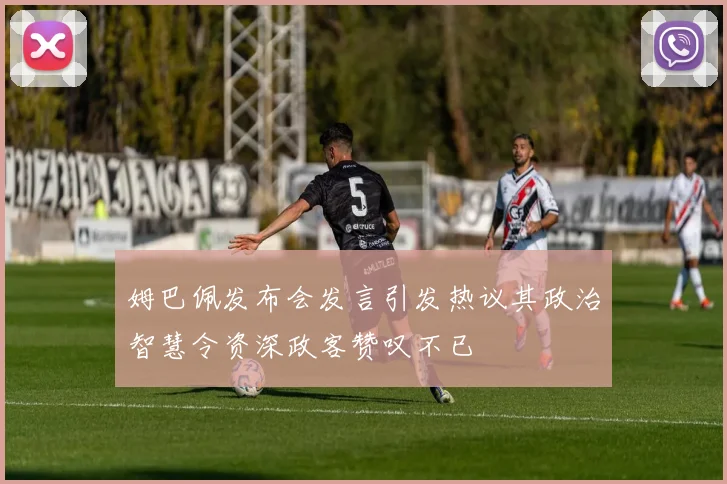 姆巴佩发布会发言引发热议其政治智慧令资深政客赞叹不已