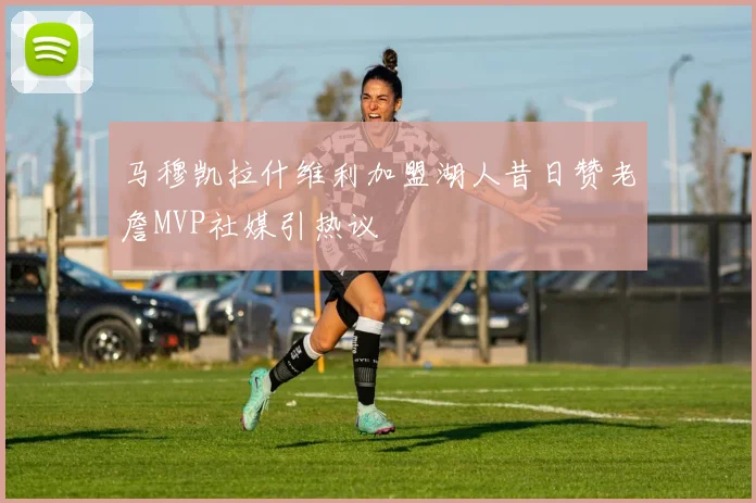 马穆凯拉什维利加盟湖人昔日赞老詹MVP社媒引热议