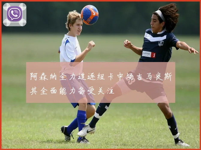 阿森纳全力追逐纽卡中场吉马良斯其全面能力备受关注