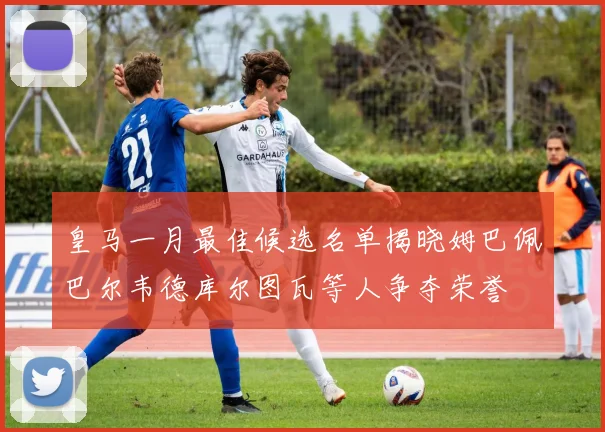 皇马一月最佳候选名单揭晓姆巴佩巴尔韦德库尔图瓦等人争夺荣誉