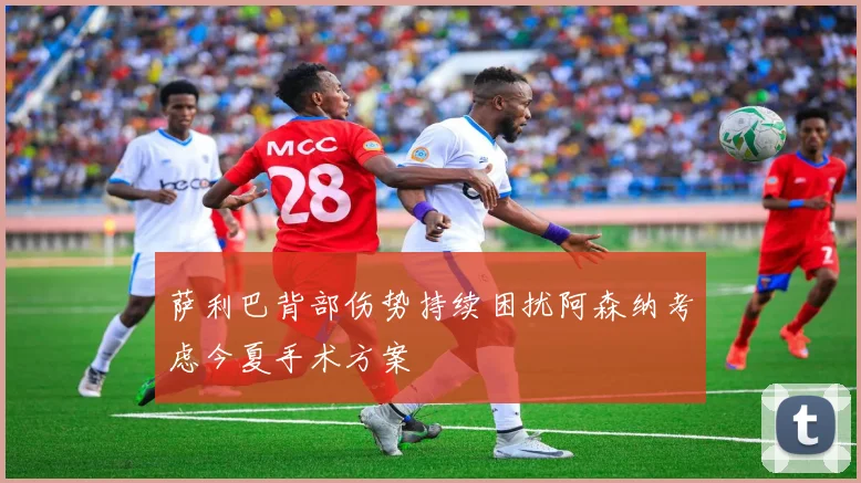 萨利巴背部伤势持续困扰阿森纳考虑今夏手术方案