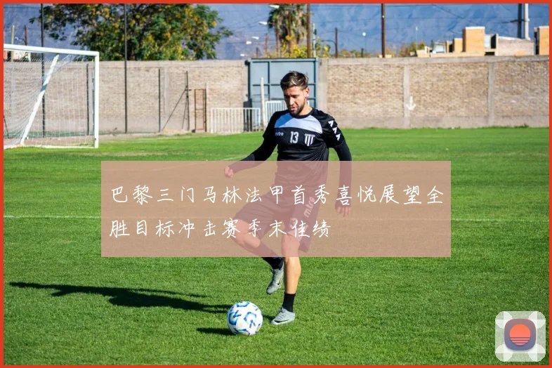 巴黎三门马林法甲首秀喜悦展望全胜目标冲击赛季末佳绩