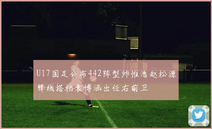 U17国足公布442阵型帅惟浩赵松源锋线搭档袁博涵出任右前卫