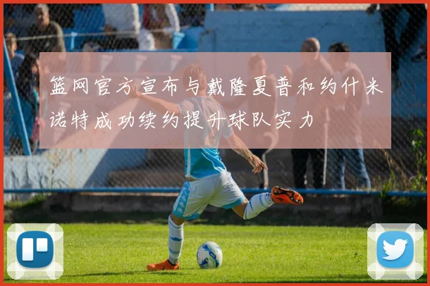 篮网官方宣布与戴隆夏普和约什米诺特成功续约提升球队实力