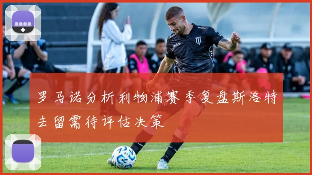 罗马诺分析利物浦赛季复盘斯洛特去留需待评估决策