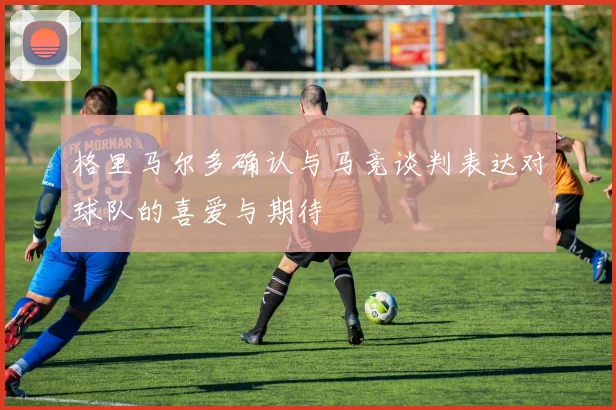 格里马尔多确认与马竞谈判表达对球队的喜爱与期待