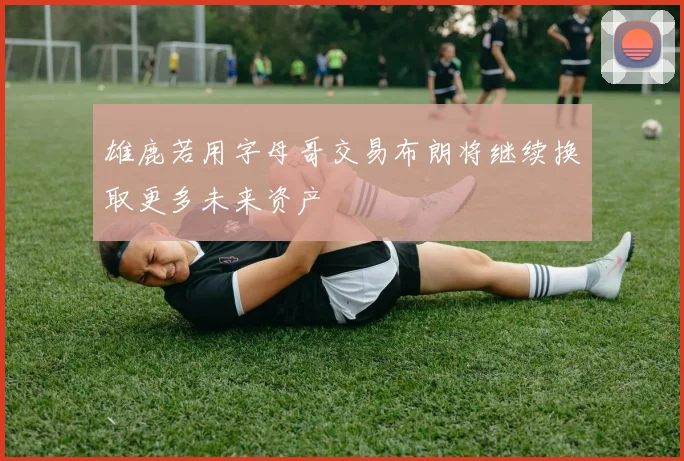 雄鹿若用字母哥交易布朗将继续换取更多未来资产